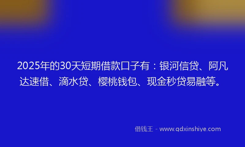 2025年的30天短期借款口子有：银河信贷、阿凡达速借、滴水贷、樱桃钱包、现金秒贷易融等。