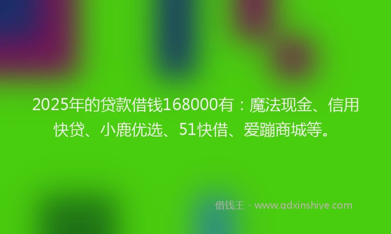 2025年的贷款借钱168000有：魔法现金、信用快贷、小鹿优选、51快借、爱蹦商城等。