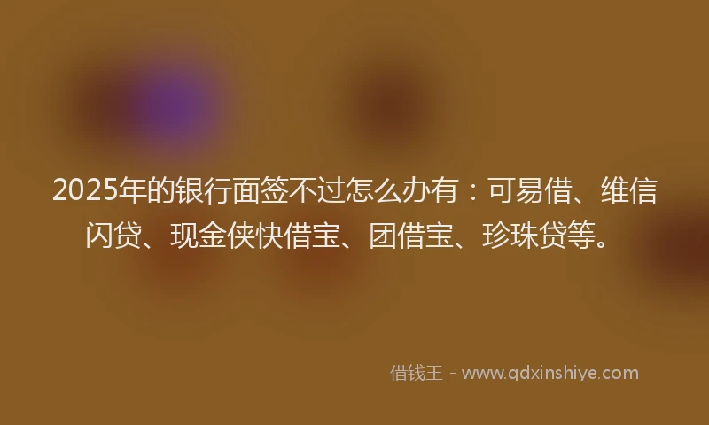 2025年的银行面签不过怎么办有：可易借、维信闪贷、现金侠快借宝、团借宝、珍珠贷等。