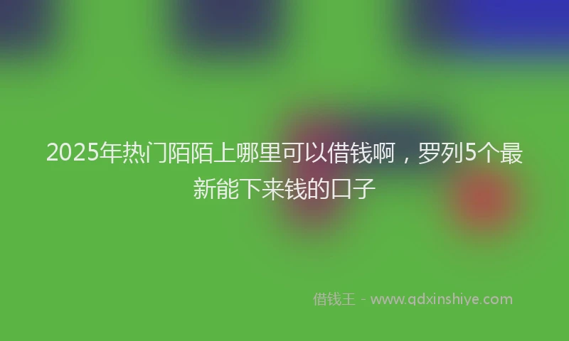2025年热门陌陌上哪里可以借钱啊，罗列5个最新能下来钱的口子