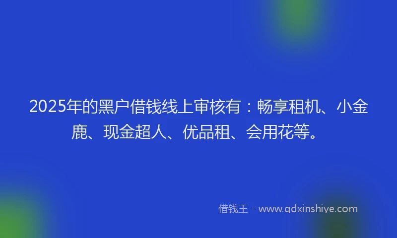 2025年的黑户借钱线上审核有：畅享租机、小金鹿、现金超人、优品租、会用花等。