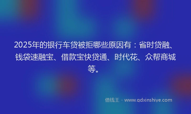 2025年的银行车贷被拒哪些原因有：省时贷融、钱袋速融宝、借款宝快贷通、时代花、众帮商城等。
