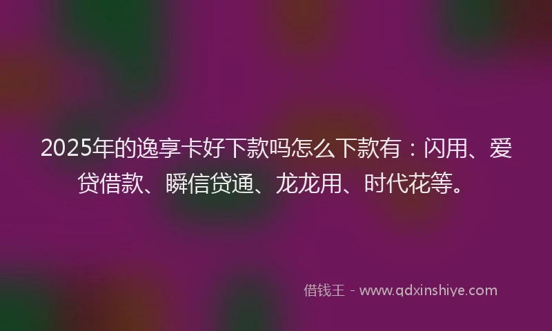 2025年的逸享卡好下款吗怎么下款有：闪用、爱贷借款、瞬信贷通、龙龙用、时代花等。
