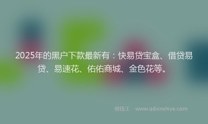 2025年的黑户下款最新有：快易贷宝盒、借贷易贷、易速花、佑佑商城、金色花等。