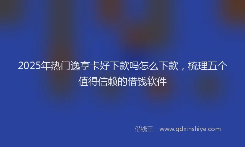2025年热门逸享卡好下款吗怎么下款，梳理五个值得信赖的借钱软件