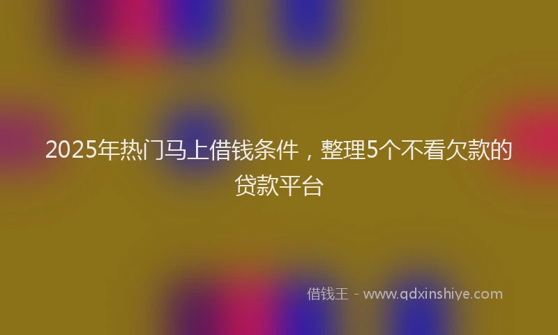2025年热门马上借钱条件，整理5个不看欠款的贷款平台