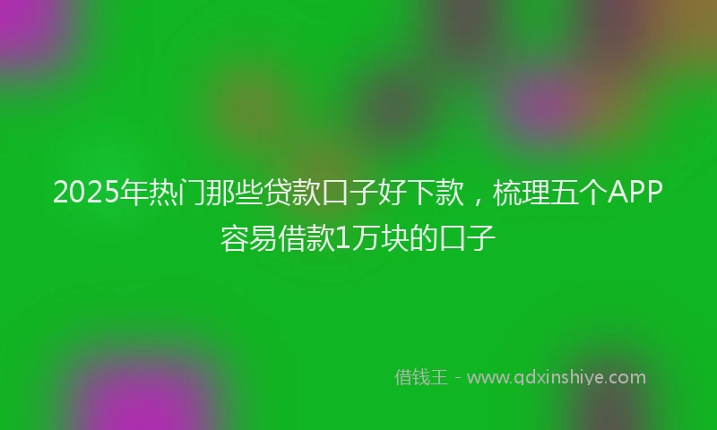 2025年热门那些贷款口子好下款，梳理五个APP容易借款1万块的口子