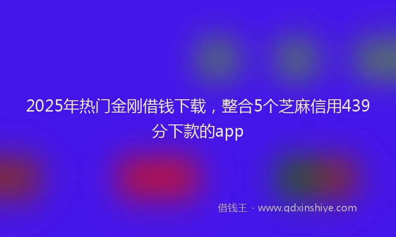 2025年热门金刚借钱下载，整合5个芝麻信用439分下款的app