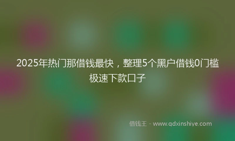 2025年热门那借钱最快，整理5个黑户借钱0门槛极速下款口子