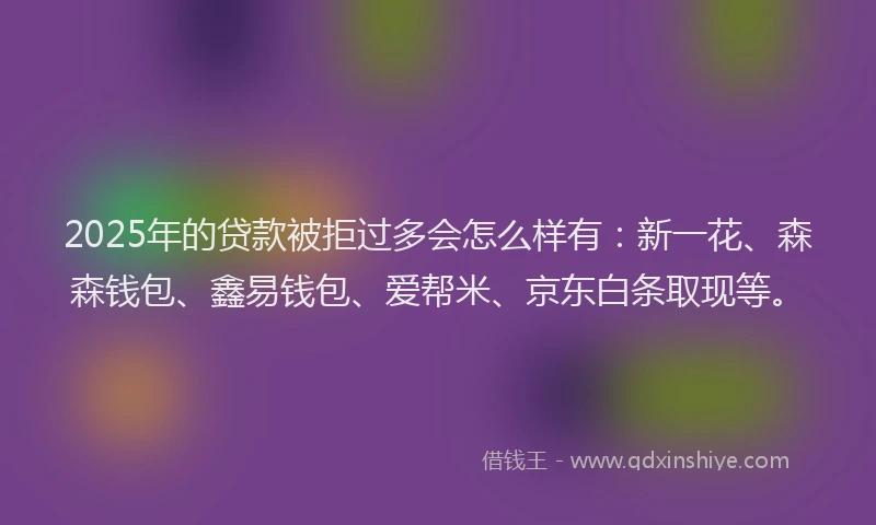 2025年的贷款被拒过多会怎么样有：新一花、森森钱包、鑫易钱包、爱帮米、京东白条取现等。