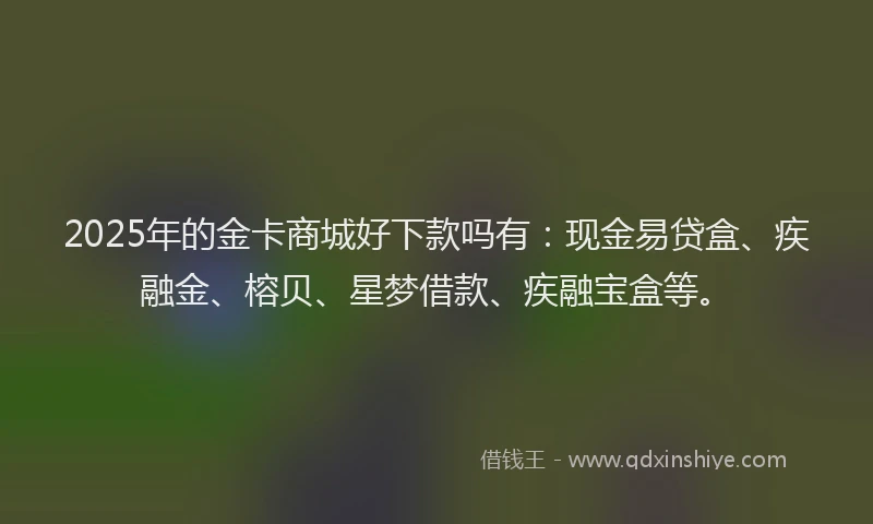 2025年的金卡商城好下款吗有：现金易贷盒、疾融金、榕贝、星梦借款、疾融宝盒等。
