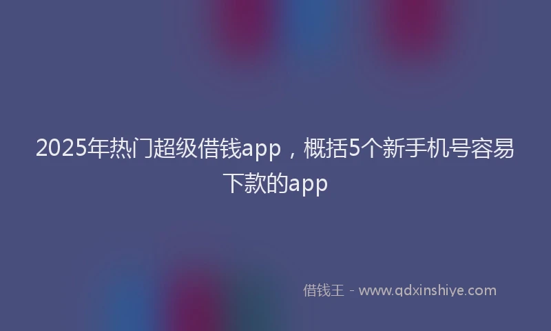 2025年热门超级借钱app，概括5个新手机号容易下款的app
