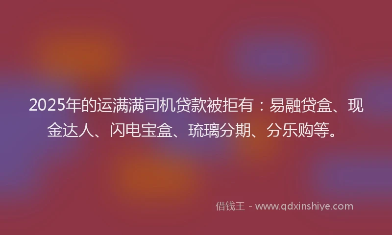 2025年的运满满司机贷款被拒有：易融贷盒、现金达人、闪电宝盒、琉璃分期、分乐购等。