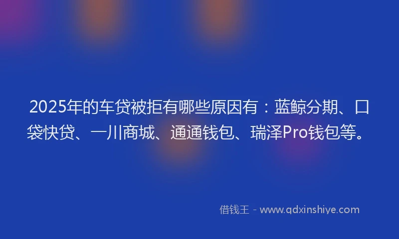 2025年的车贷被拒有哪些原因有：蓝鲸分期、口袋快贷、一川商城、通通钱包、瑞泽Pro钱包等。