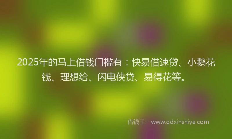 2025年的马上借钱门槛有：快易借速贷、小鹅花钱、理想给、闪电侠贷、易得花等。