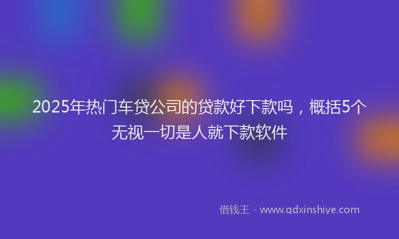 2025年热门车贷公司的贷款好下款吗，概括5个无视一切是人就下款软件