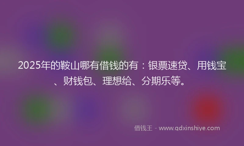 2025年的鞍山哪有借钱的有：银票速贷、用钱宝、财钱包、理想给、分期乐等。