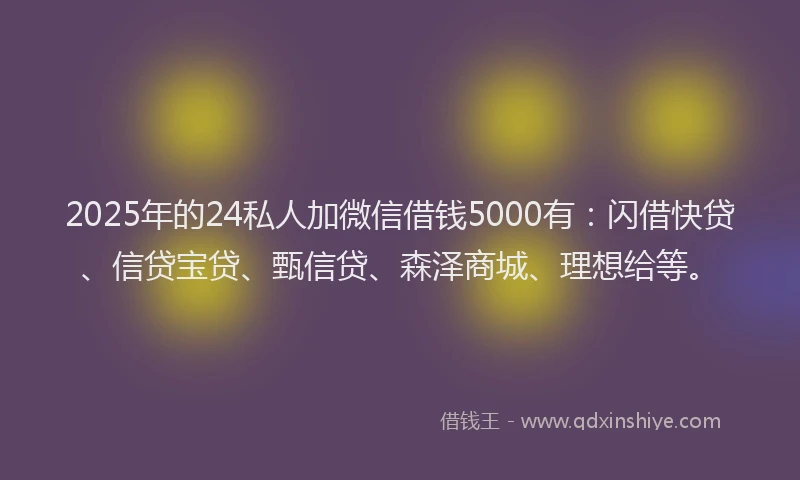 2025年的24私人加微信借钱5000有：闪借快贷、信贷宝贷、甄信贷、森泽商城、理想给等。