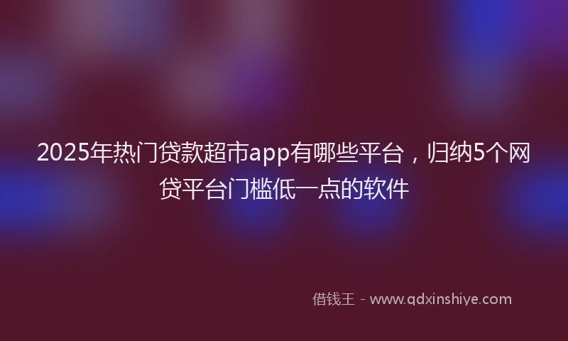 2025年热门贷款超市app有哪些平台，归纳5个网贷平台门槛低一点的软件