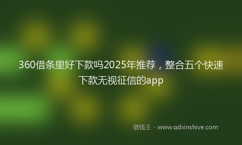 360借条里好下款吗2025年推荐，整合五个快速下款无视征信的app