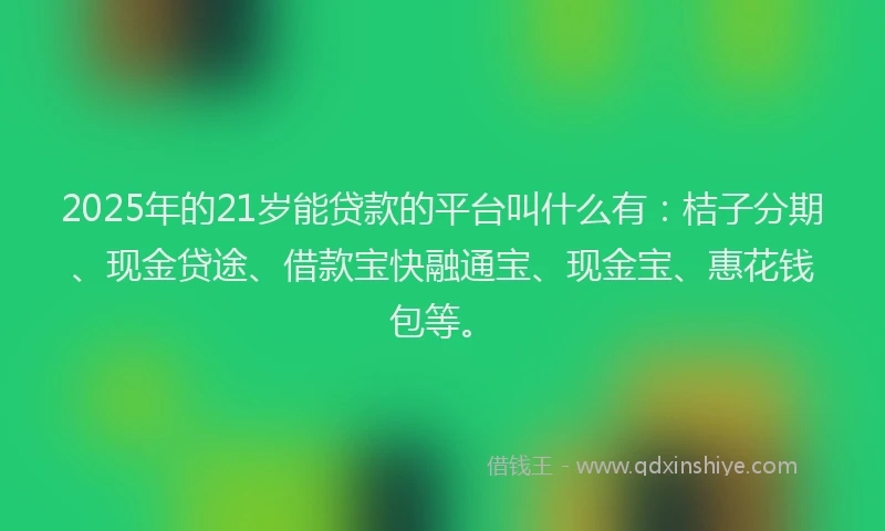 2025年的21岁能贷款的平台叫什么有：桔子分期、现金贷途、借款宝快融通宝、现金宝、惠花钱包等。