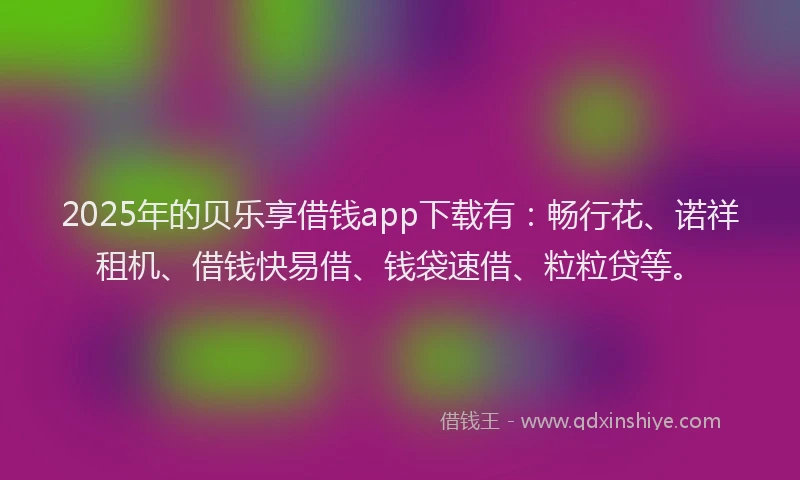 2025年的贝乐享借钱app下载有：畅行花、诺祥租机、借钱快易借、钱袋速借、粒粒贷等。