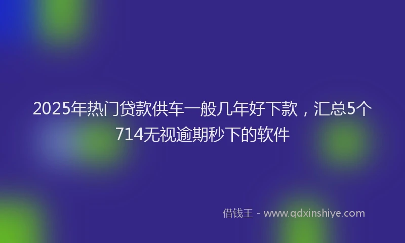 2025年热门贷款供车一般几年好下款，汇总5个714无视逾期秒下的软件