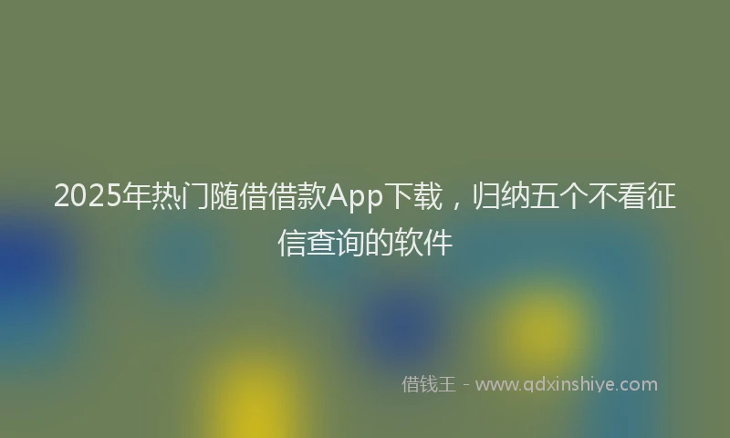 2025年热门随借借款App下载，归纳五个不看征信查询的软件