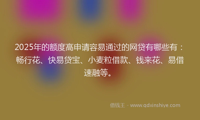 2025年的额度高申请容易通过的网贷有哪些有：畅行花、快易贷宝、小麦粒借款、钱来花、易借速融等。