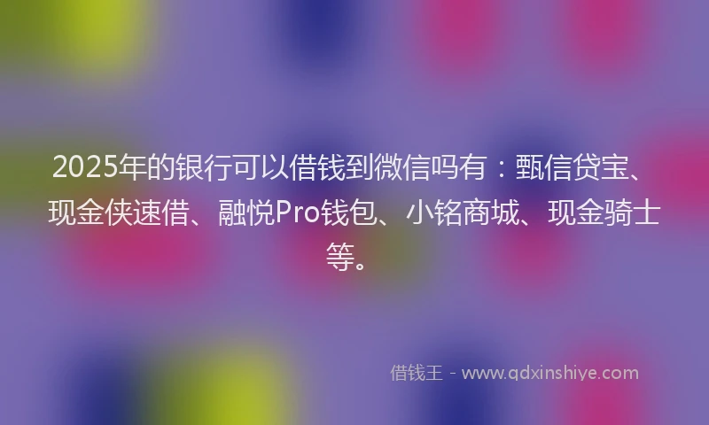 2025年的银行可以借钱到微信吗有：甄信贷宝、现金侠速借、融悦Pro钱包、小铭商城、现金骑士等。