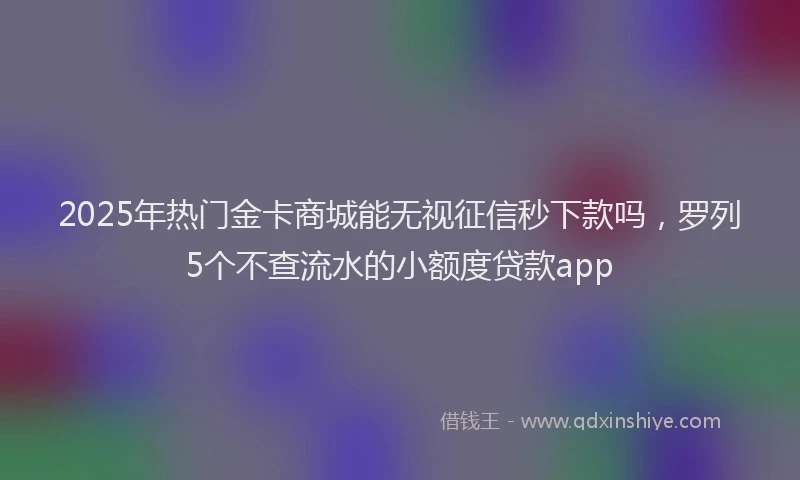 2025年热门金卡商城能无视征信秒下款吗，罗列5个不查流水的小额度贷款app