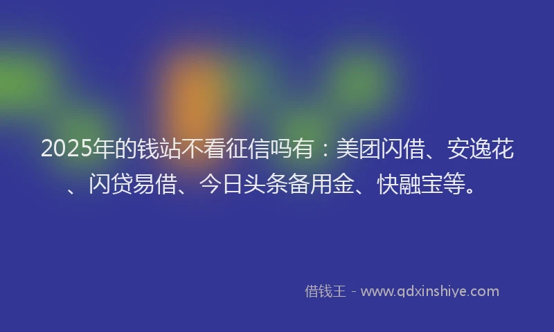 2025年的钱站不看征信吗有：美团闪借、安逸花、闪贷易借、今日头条备用金、快融宝等。