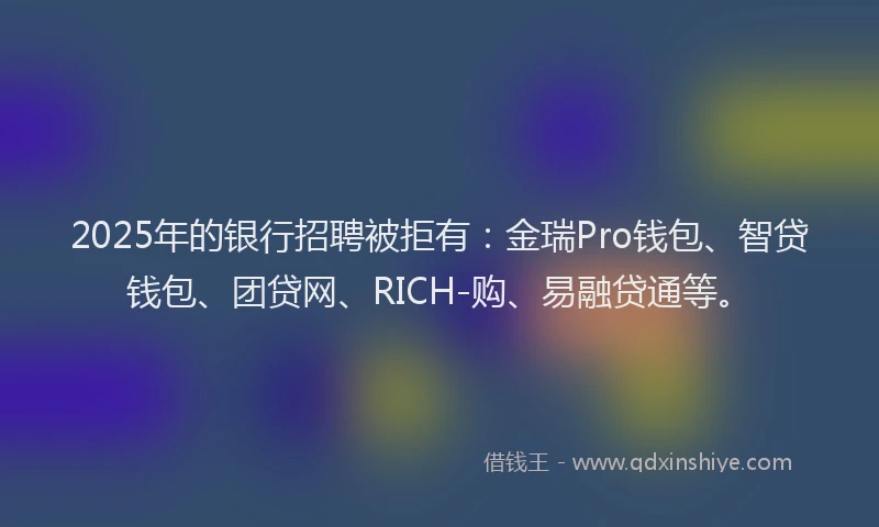 2025年的银行招聘被拒有：金瑞Pro钱包、智贷钱包、团贷网、RICH-购、易融贷通等。