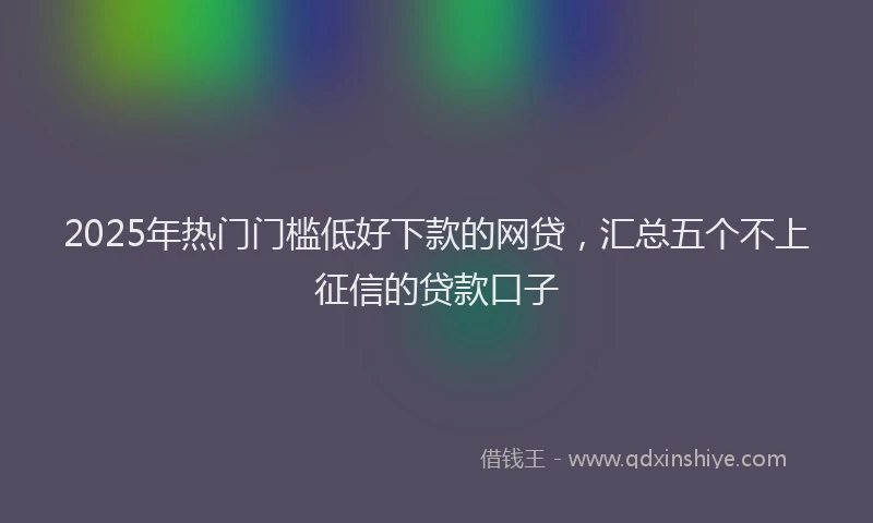 2025年热门门槛低好下款的网贷，汇总五个不上征信的贷款口子