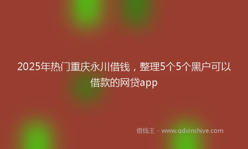 2025年热门重庆永川借钱，整理5个5个黑户可以借款的网贷app
