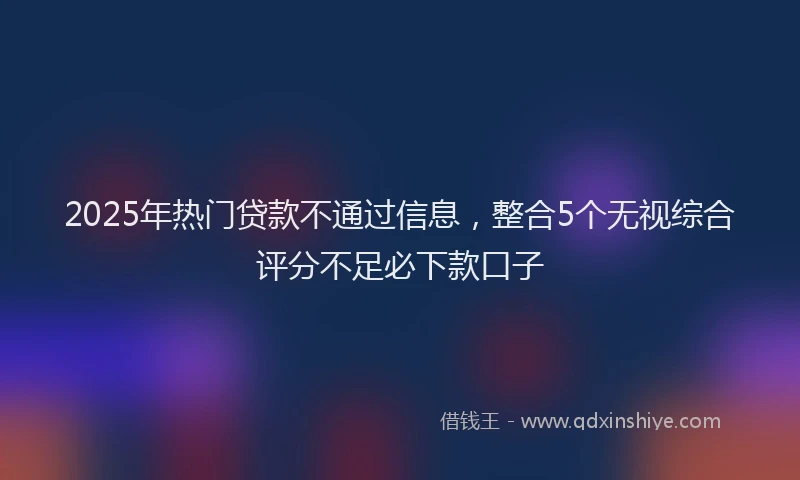2025年热门贷款不通过信息，整合5个无视综合评分不足必下款口子