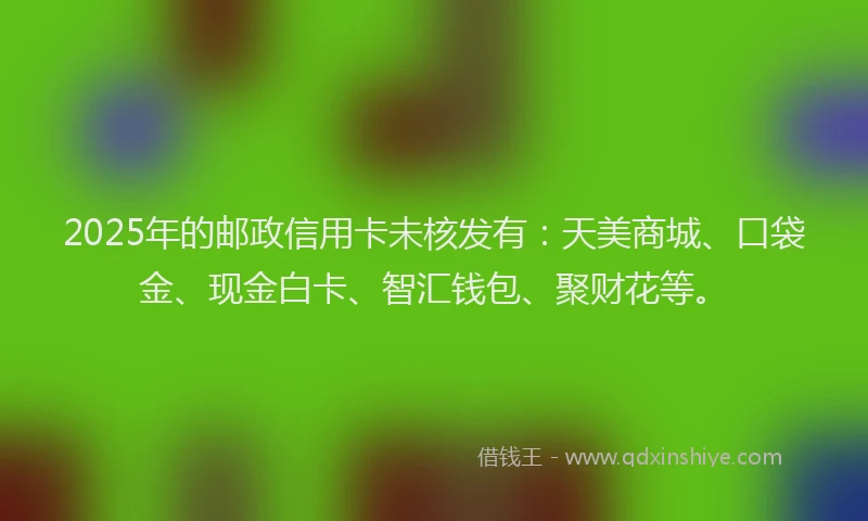2025年的邮政信用卡未核发有：天美商城、口袋金、现金白卡、智汇钱包、聚财花等。