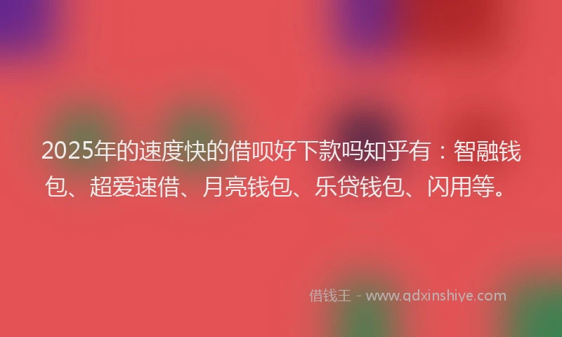2025年的速度快的借呗好下款吗知乎有：智融钱包、超爱速借、月亮钱包、乐贷钱包、闪用等。