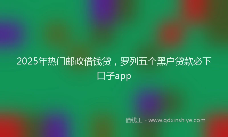 2025年热门邮政借钱贷，罗列五个黑户贷款必下口子app