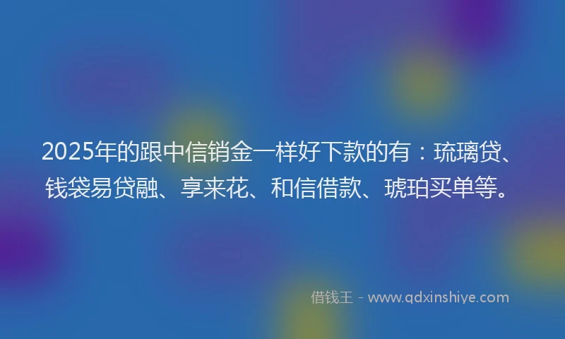 2025年的跟中信销金一样好下款的有：琉璃贷、钱袋易贷融、享来花、和信借款、琥珀买单等。