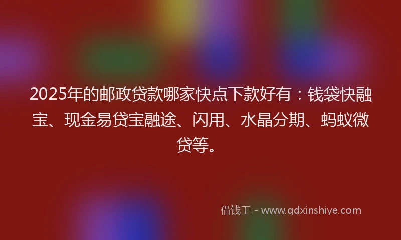 2025年的邮政贷款哪家快点下款好有：钱袋快融宝、现金易贷宝融途、闪用、水晶分期、蚂蚁微贷等。