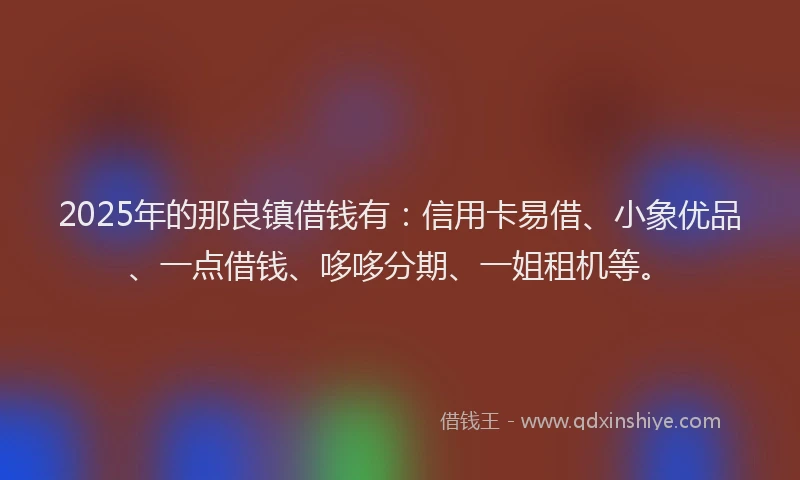 2025年的那良镇借钱有：信用卡易借、小象优品、一点借钱、哆哆分期、一姐租机等。