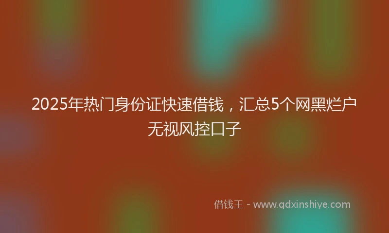 2025年热门身份证快速借钱，汇总5个网黑烂户无视风控口子