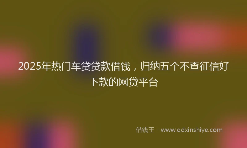 2025年热门车贷贷款借钱，归纳五个不查征信好下款的网贷平台