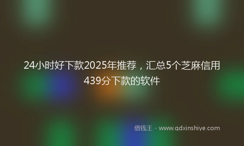 24小时好下款2025年推荐，汇总5个芝麻信用439分下款的软件