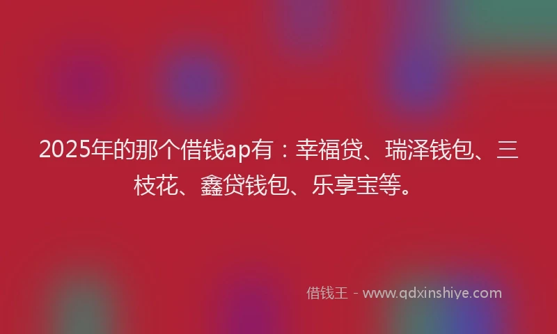 2025年的那个借钱ap有：幸福贷、瑞泽钱包、三枝花、鑫贷钱包、乐享宝等。