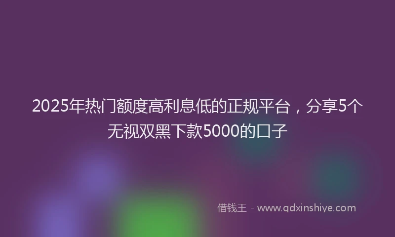 2025年热门额度高利息低的正规平台，分享5个无视双黑下款5000的口子