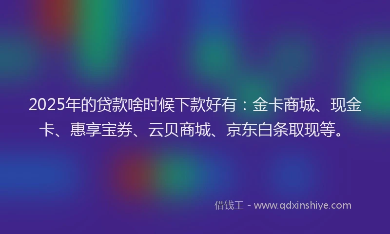2025年的贷款啥时候下款好有：金卡商城、现金卡、惠享宝券、云贝商城、京东白条取现等。