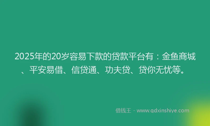 2025年的20岁容易下款的贷款平台有：金鱼商城、平安易借、信贷通、功夫贷、贷你无忧等。