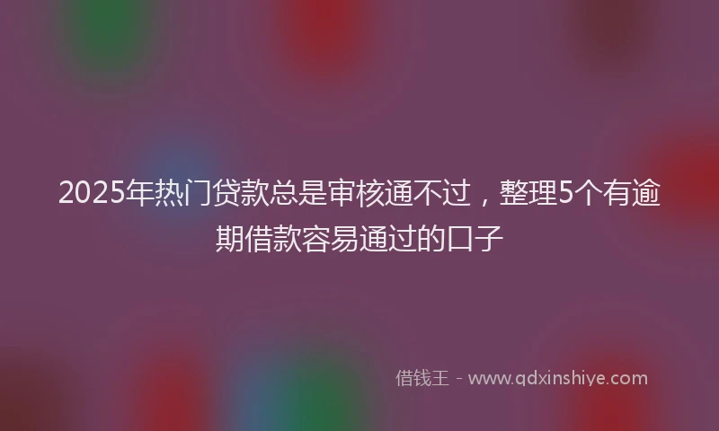 2025年热门贷款总是审核通不过，整理5个有逾期借款容易通过的口子